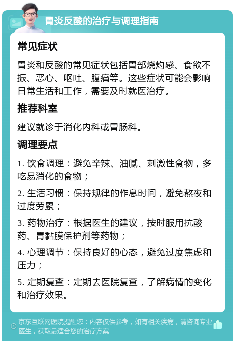 胃炎反酸的治疗与调理指南 常见症状 胃炎和反酸的常见症状包括胃部烧灼感、食欲不振、恶心、呕吐、腹痛等。这些症状可能会影响日常生活和工作，需要及时就医治疗。 推荐科室 建议就诊于消化内科或胃肠科。 调理要点 1. 饮食调理：避免辛辣、油腻、刺激性食物，多吃易消化的食物； 2. 生活习惯：保持规律的作息时间，避免熬夜和过度劳累； 3. 药物治疗：根据医生的建议，按时服用抗酸药、胃黏膜保护剂等药物； 4. 心理调节：保持良好的心态，避免过度焦虑和压力； 5. 定期复查：定期去医院复查，了解病情的变化和治疗效果。