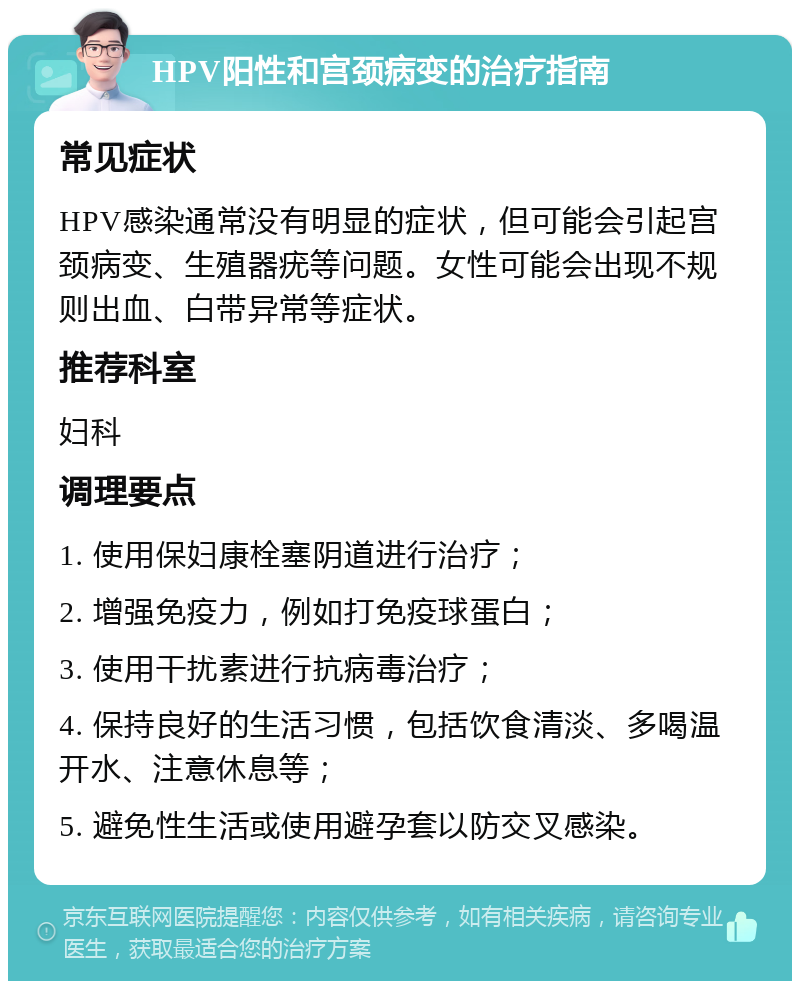 HPV阳性和宫颈病变的治疗指南 常见症状 HPV感染通常没有明显的症状，但可能会引起宫颈病变、生殖器疣等问题。女性可能会出现不规则出血、白带异常等症状。 推荐科室 妇科 调理要点 1. 使用保妇康栓塞阴道进行治疗； 2. 增强免疫力，例如打免疫球蛋白； 3. 使用干扰素进行抗病毒治疗； 4. 保持良好的生活习惯，包括饮食清淡、多喝温开水、注意休息等； 5. 避免性生活或使用避孕套以防交叉感染。