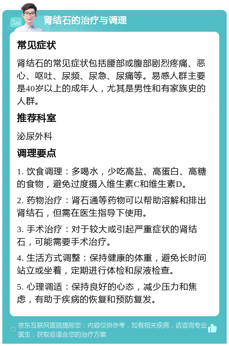 肾结石的治疗与调理 常见症状 肾结石的常见症状包括腰部或腹部剧烈疼痛、恶心、呕吐、尿频、尿急、尿痛等。易感人群主要是40岁以上的成年人，尤其是男性和有家族史的人群。 推荐科室 泌尿外科 调理要点 1. 饮食调理：多喝水，少吃高盐、高蛋白、高糖的食物，避免过度摄入维生素C和维生素D。 2. 药物治疗：肾石通等药物可以帮助溶解和排出肾结石，但需在医生指导下使用。 3. 手术治疗：对于较大或引起严重症状的肾结石，可能需要手术治疗。 4. 生活方式调整：保持健康的体重，避免长时间站立或坐着，定期进行体检和尿液检查。 5. 心理调适：保持良好的心态，减少压力和焦虑，有助于疾病的恢复和预防复发。