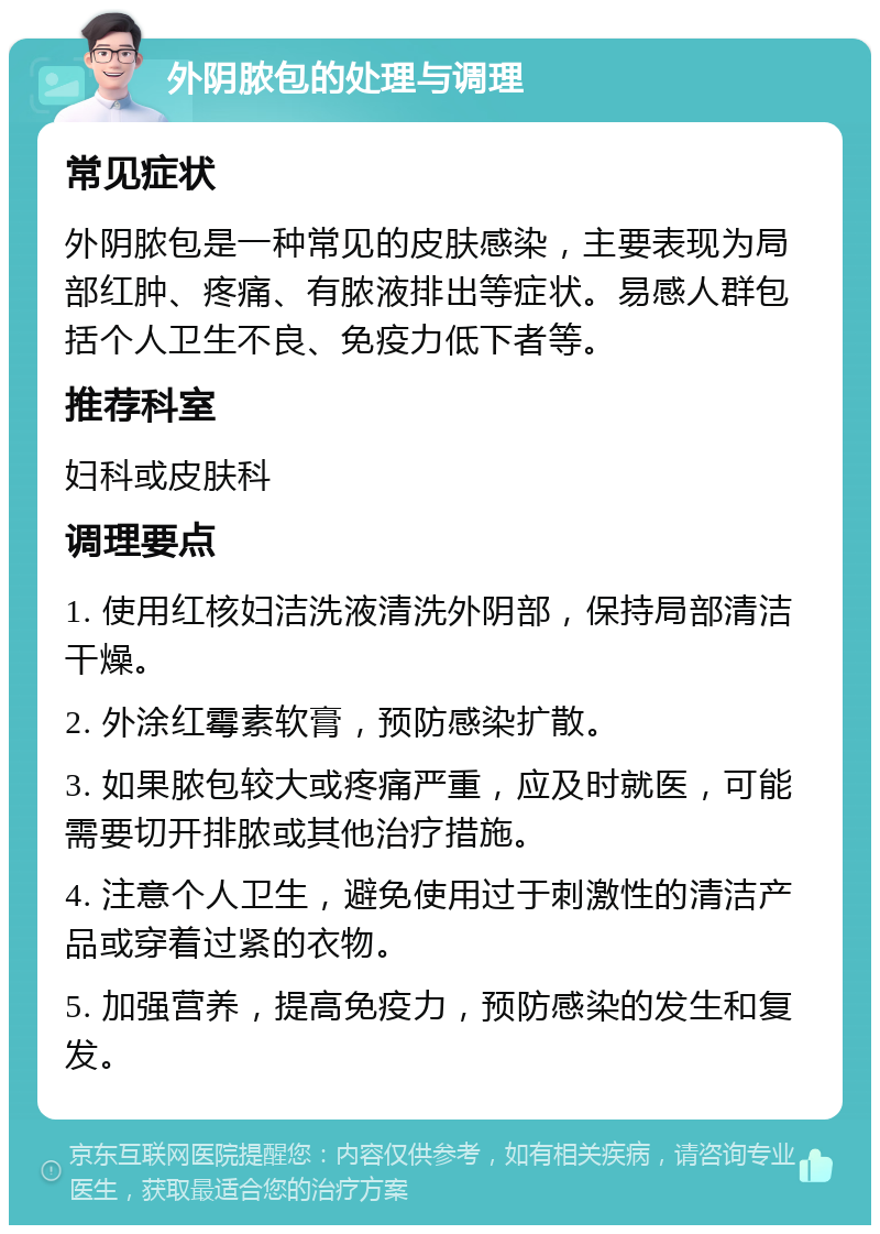 外阴脓包的处理与调理 常见症状 外阴脓包是一种常见的皮肤感染，主要表现为局部红肿、疼痛、有脓液排出等症状。易感人群包括个人卫生不良、免疫力低下者等。 推荐科室 妇科或皮肤科 调理要点 1. 使用红核妇洁洗液清洗外阴部，保持局部清洁干燥。 2. 外涂红霉素软膏，预防感染扩散。 3. 如果脓包较大或疼痛严重，应及时就医，可能需要切开排脓或其他治疗措施。 4. 注意个人卫生，避免使用过于刺激性的清洁产品或穿着过紧的衣物。 5. 加强营养，提高免疫力，预防感染的发生和复发。