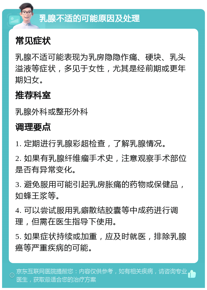 乳腺不适的可能原因及处理 常见症状 乳腺不适可能表现为乳房隐隐作痛、硬块、乳头溢液等症状，多见于女性，尤其是经前期或更年期妇女。 推荐科室 乳腺外科或整形外科 调理要点 1. 定期进行乳腺彩超检查，了解乳腺情况。 2. 如果有乳腺纤维瘤手术史，注意观察手术部位是否有异常变化。 3. 避免服用可能引起乳房胀痛的药物或保健品，如蜂王浆等。 4. 可以尝试服用乳癖散结胶囊等中成药进行调理，但需在医生指导下使用。 5. 如果症状持续或加重，应及时就医，排除乳腺癌等严重疾病的可能。