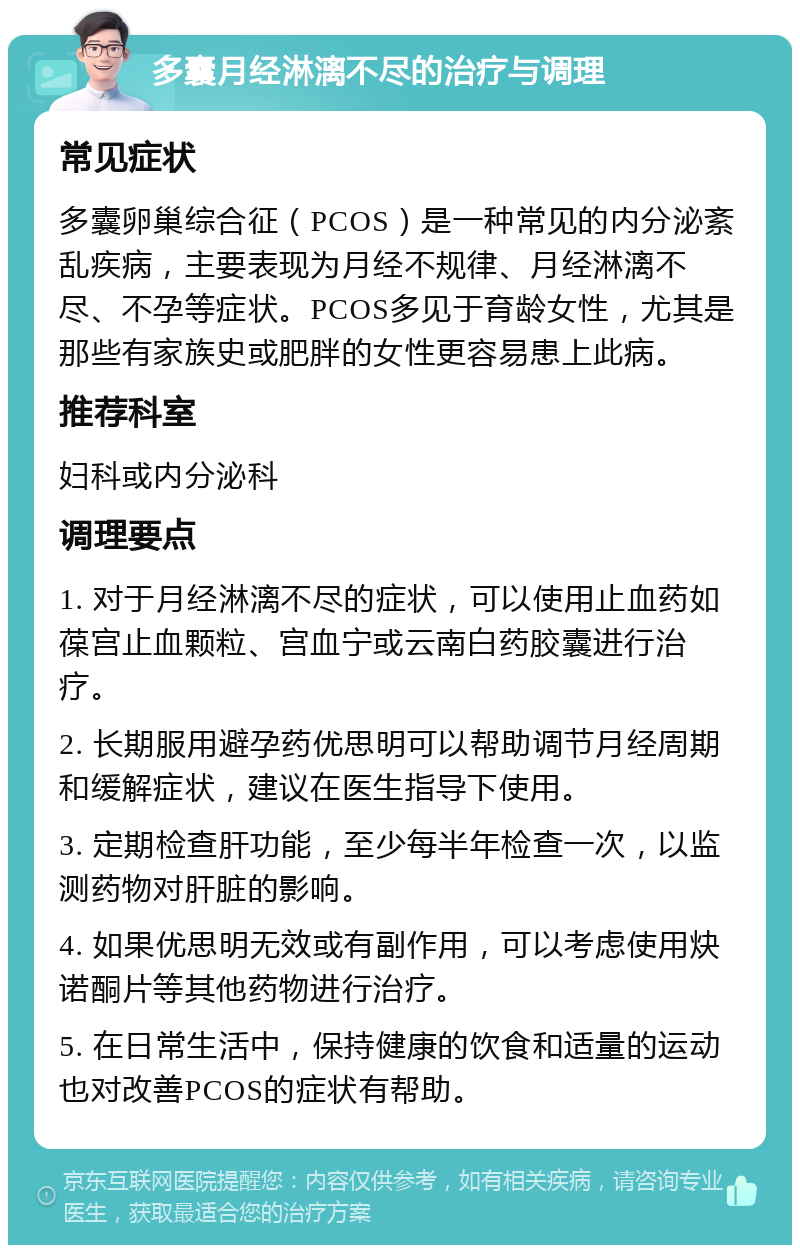 多囊月经淋漓不尽的治疗与调理 常见症状 多囊卵巢综合征（PCOS）是一种常见的内分泌紊乱疾病，主要表现为月经不规律、月经淋漓不尽、不孕等症状。PCOS多见于育龄女性，尤其是那些有家族史或肥胖的女性更容易患上此病。 推荐科室 妇科或内分泌科 调理要点 1. 对于月经淋漓不尽的症状，可以使用止血药如葆宫止血颗粒、宫血宁或云南白药胶囊进行治疗。 2. 长期服用避孕药优思明可以帮助调节月经周期和缓解症状，建议在医生指导下使用。 3. 定期检查肝功能，至少每半年检查一次，以监测药物对肝脏的影响。 4. 如果优思明无效或有副作用，可以考虑使用炔诺酮片等其他药物进行治疗。 5. 在日常生活中，保持健康的饮食和适量的运动也对改善PCOS的症状有帮助。