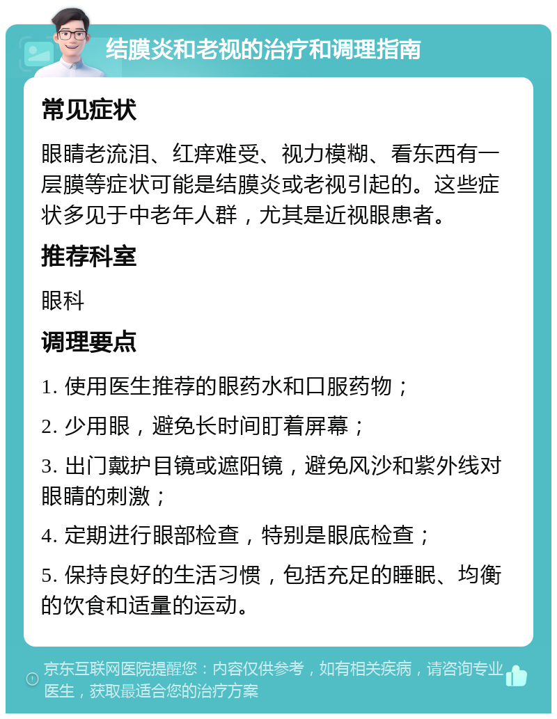 结膜炎和老视的治疗和调理指南 常见症状 眼睛老流泪、红痒难受、视力模糊、看东西有一层膜等症状可能是结膜炎或老视引起的。这些症状多见于中老年人群，尤其是近视眼患者。 推荐科室 眼科 调理要点 1. 使用医生推荐的眼药水和口服药物； 2. 少用眼，避免长时间盯着屏幕； 3. 出门戴护目镜或遮阳镜，避免风沙和紫外线对眼睛的刺激； 4. 定期进行眼部检查，特别是眼底检查； 5. 保持良好的生活习惯，包括充足的睡眠、均衡的饮食和适量的运动。