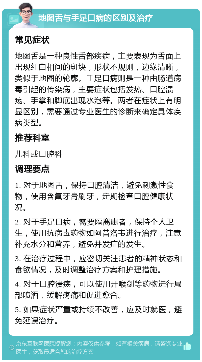 地图舌与手足口病的区别及治疗 常见症状 地图舌是一种良性舌部疾病，主要表现为舌面上出现红白相间的斑块，形状不规则，边缘清晰，类似于地图的轮廓。手足口病则是一种由肠道病毒引起的传染病，主要症状包括发热、口腔溃疡、手掌和脚底出现水泡等。两者在症状上有明显区别，需要通过专业医生的诊断来确定具体疾病类型。 推荐科室 儿科或口腔科 调理要点 1. 对于地图舌，保持口腔清洁，避免刺激性食物，使用含氟牙膏刷牙，定期检查口腔健康状况。 2. 对于手足口病，需要隔离患者，保持个人卫生，使用抗病毒药物如阿昔洛韦进行治疗，注意补充水分和营养，避免并发症的发生。 3. 在治疗过程中，应密切关注患者的精神状态和食欲情况，及时调整治疗方案和护理措施。 4. 对于口腔溃疡，可以使用开喉剑等药物进行局部喷洒，缓解疼痛和促进愈合。 5. 如果症状严重或持续不改善，应及时就医，避免延误治疗。