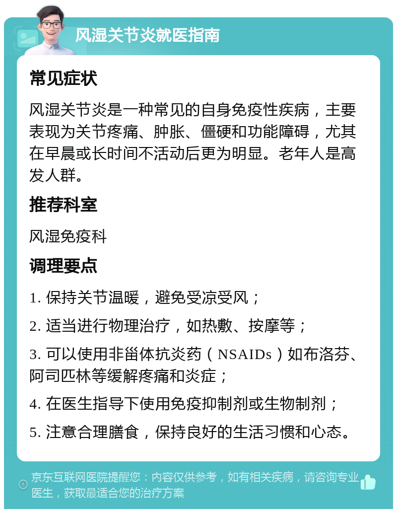 风湿关节炎就医指南 常见症状 风湿关节炎是一种常见的自身免疫性疾病，主要表现为关节疼痛、肿胀、僵硬和功能障碍，尤其在早晨或长时间不活动后更为明显。老年人是高发人群。 推荐科室 风湿免疫科 调理要点 1. 保持关节温暖，避免受凉受风； 2. 适当进行物理治疗，如热敷、按摩等； 3. 可以使用非甾体抗炎药（NSAIDs）如布洛芬、阿司匹林等缓解疼痛和炎症； 4. 在医生指导下使用免疫抑制剂或生物制剂； 5. 注意合理膳食，保持良好的生活习惯和心态。