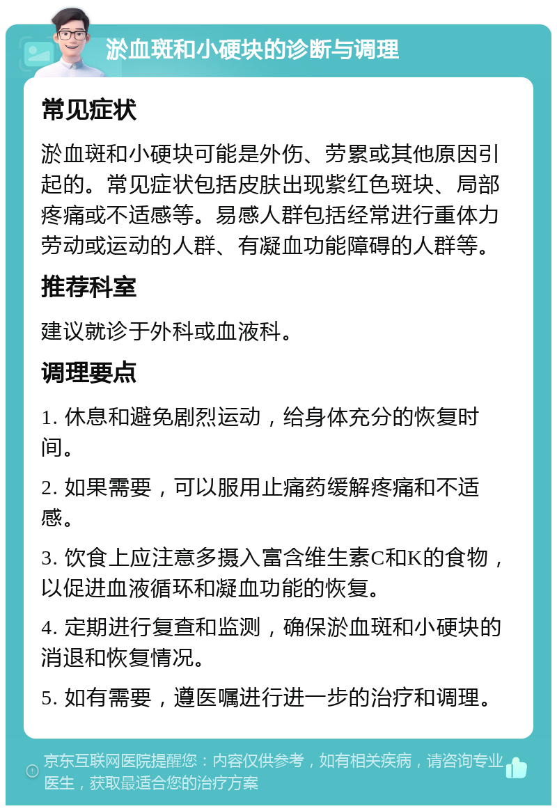 淤血斑和小硬块的诊断与调理 常见症状 淤血斑和小硬块可能是外伤、劳累或其他原因引起的。常见症状包括皮肤出现紫红色斑块、局部疼痛或不适感等。易感人群包括经常进行重体力劳动或运动的人群、有凝血功能障碍的人群等。 推荐科室 建议就诊于外科或血液科。 调理要点 1. 休息和避免剧烈运动，给身体充分的恢复时间。 2. 如果需要，可以服用止痛药缓解疼痛和不适感。 3. 饮食上应注意多摄入富含维生素C和K的食物，以促进血液循环和凝血功能的恢复。 4. 定期进行复查和监测，确保淤血斑和小硬块的消退和恢复情况。 5. 如有需要，遵医嘱进行进一步的治疗和调理。