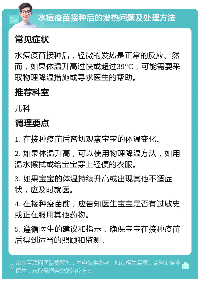 水痘疫苗接种后的发热问题及处理方法 常见症状 水痘疫苗接种后，轻微的发热是正常的反应。然而，如果体温升高过快或超过39°C，可能需要采取物理降温措施或寻求医生的帮助。 推荐科室 儿科 调理要点 1. 在接种疫苗后密切观察宝宝的体温变化。 2. 如果体温升高，可以使用物理降温方法，如用温水擦拭或给宝宝穿上轻便的衣服。 3. 如果宝宝的体温持续升高或出现其他不适症状，应及时就医。 4. 在接种疫苗前，应告知医生宝宝是否有过敏史或正在服用其他药物。 5. 遵循医生的建议和指示，确保宝宝在接种疫苗后得到适当的照顾和监测。