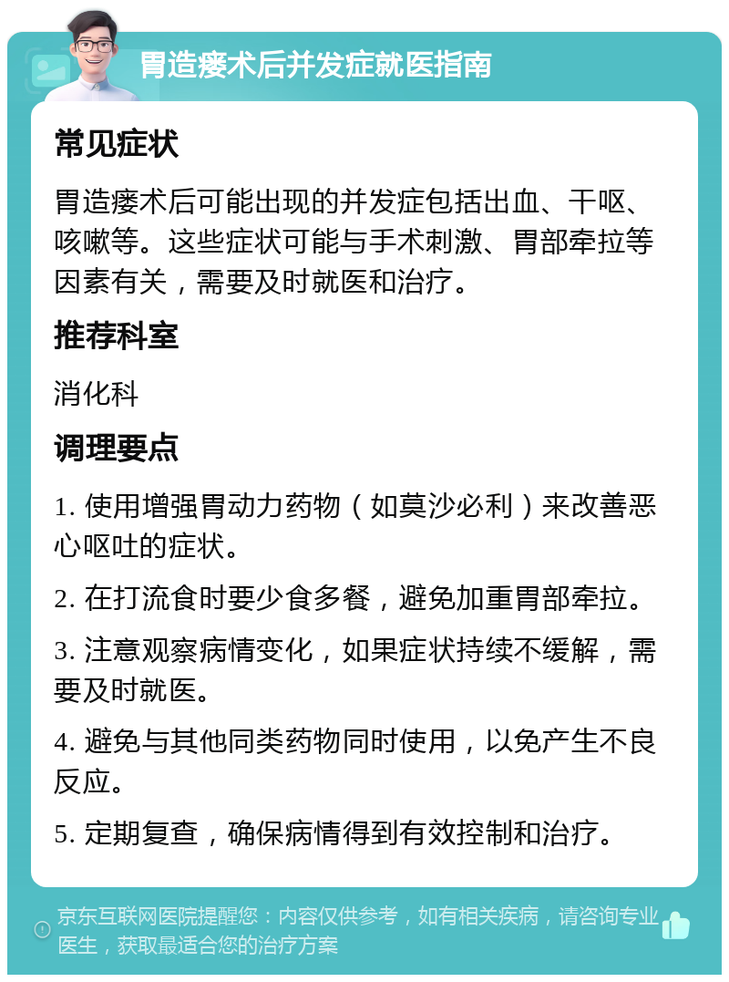 胃造瘘术后并发症就医指南 常见症状 胃造瘘术后可能出现的并发症包括出血、干呕、咳嗽等。这些症状可能与手术刺激、胃部牵拉等因素有关，需要及时就医和治疗。 推荐科室 消化科 调理要点 1. 使用增强胃动力药物（如莫沙必利）来改善恶心呕吐的症状。 2. 在打流食时要少食多餐，避免加重胃部牵拉。 3. 注意观察病情变化，如果症状持续不缓解，需要及时就医。 4. 避免与其他同类药物同时使用，以免产生不良反应。 5. 定期复查，确保病情得到有效控制和治疗。