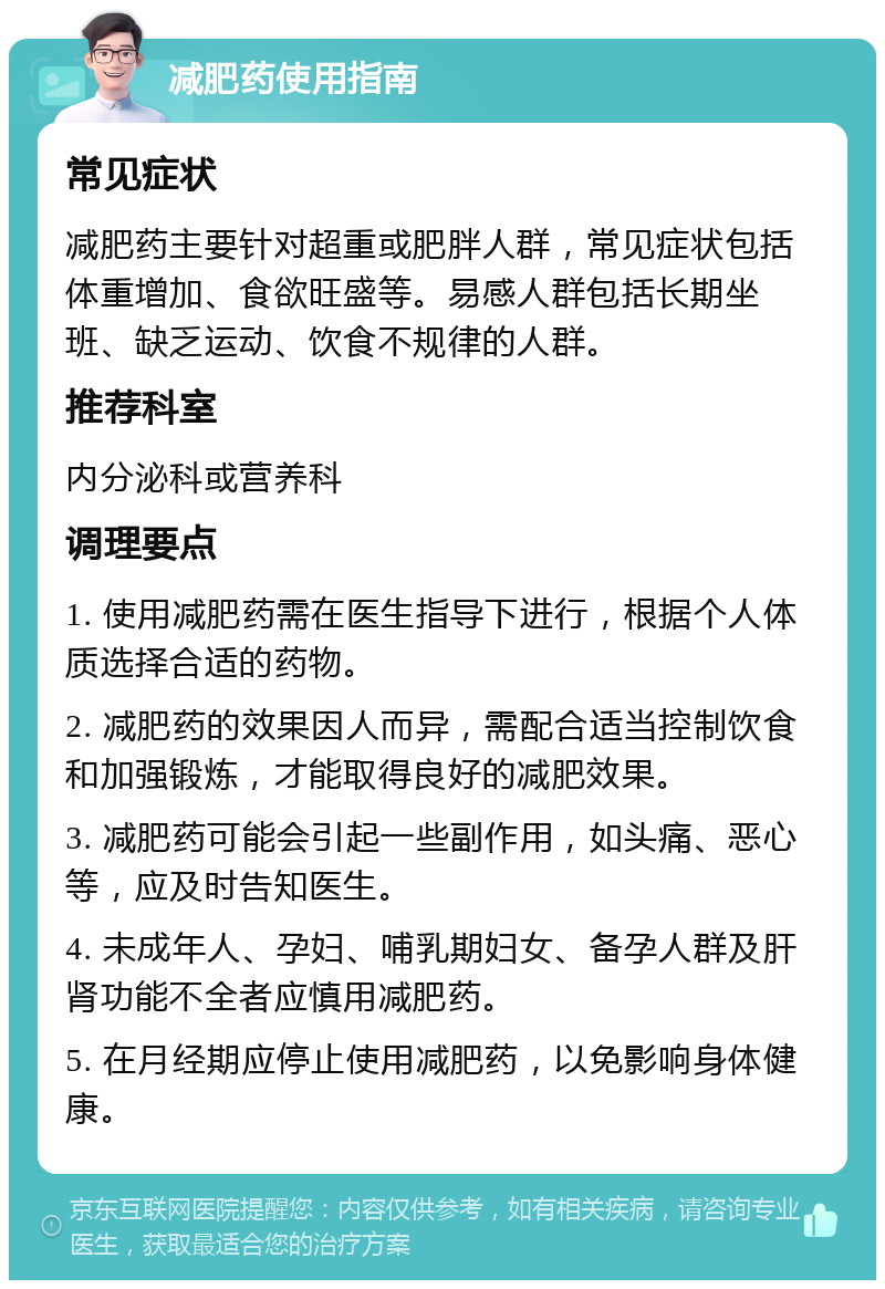 减肥药使用指南 常见症状 减肥药主要针对超重或肥胖人群，常见症状包括体重增加、食欲旺盛等。易感人群包括长期坐班、缺乏运动、饮食不规律的人群。 推荐科室 内分泌科或营养科 调理要点 1. 使用减肥药需在医生指导下进行，根据个人体质选择合适的药物。 2. 减肥药的效果因人而异，需配合适当控制饮食和加强锻炼，才能取得良好的减肥效果。 3. 减肥药可能会引起一些副作用，如头痛、恶心等，应及时告知医生。 4. 未成年人、孕妇、哺乳期妇女、备孕人群及肝肾功能不全者应慎用减肥药。 5. 在月经期应停止使用减肥药，以免影响身体健康。