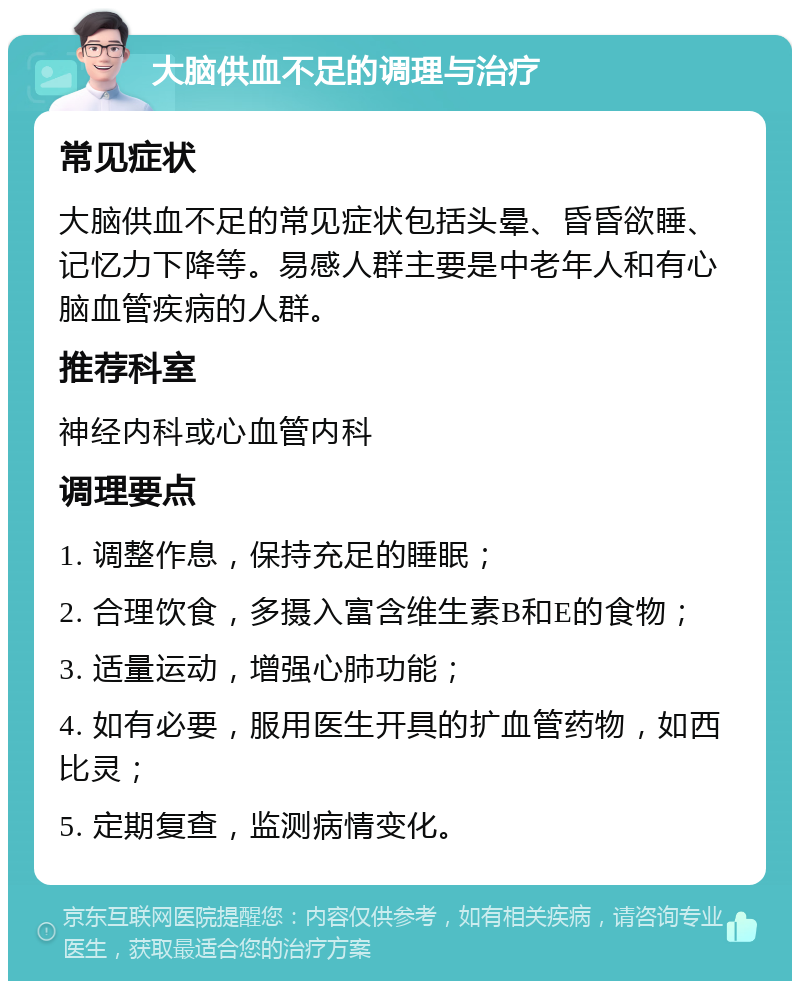 大脑供血不足的调理与治疗 常见症状 大脑供血不足的常见症状包括头晕、昏昏欲睡、记忆力下降等。易感人群主要是中老年人和有心脑血管疾病的人群。 推荐科室 神经内科或心血管内科 调理要点 1. 调整作息，保持充足的睡眠； 2. 合理饮食，多摄入富含维生素B和E的食物； 3. 适量运动，增强心肺功能； 4. 如有必要，服用医生开具的扩血管药物，如西比灵； 5. 定期复查，监测病情变化。