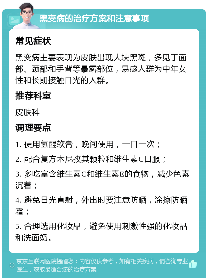 黑变病的治疗方案和注意事项 常见症状 黑变病主要表现为皮肤出现大块黑斑，多见于面部、颈部和手背等暴露部位，易感人群为中年女性和长期接触日光的人群。 推荐科室 皮肤科 调理要点 1. 使用氢醌软膏，晚间使用，一日一次； 2. 配合复方木尼孜其颗粒和维生素C口服； 3. 多吃富含维生素C和维生素E的食物，减少色素沉着； 4. 避免日光直射，外出时要注意防晒，涂擦防晒霜； 5. 合理选用化妆品，避免使用刺激性强的化妆品和洗面奶。