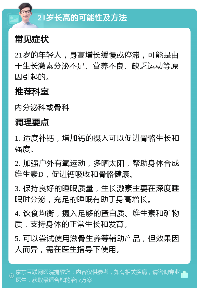 21岁长高的可能性及方法 常见症状 21岁的年轻人，身高增长缓慢或停滞，可能是由于生长激素分泌不足、营养不良、缺乏运动等原因引起的。 推荐科室 内分泌科或骨科 调理要点 1. 适度补钙，增加钙的摄入可以促进骨骼生长和强度。 2. 加强户外有氧运动，多晒太阳，帮助身体合成维生素D，促进钙吸收和骨骼健康。 3. 保持良好的睡眠质量，生长激素主要在深度睡眠时分泌，充足的睡眠有助于身高增长。 4. 饮食均衡，摄入足够的蛋白质、维生素和矿物质，支持身体的正常生长和发育。 5. 可以尝试使用滋骨生养等辅助产品，但效果因人而异，需在医生指导下使用。