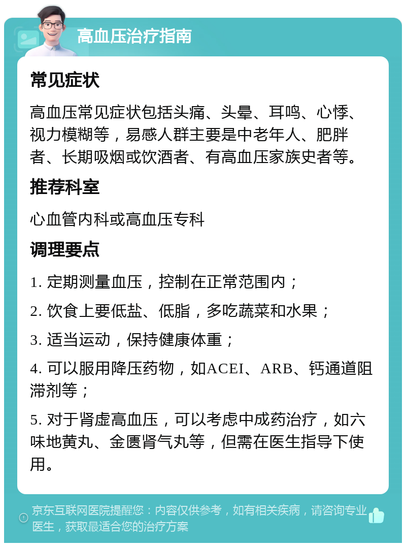 高血压治疗指南 常见症状 高血压常见症状包括头痛、头晕、耳鸣、心悸、视力模糊等，易感人群主要是中老年人、肥胖者、长期吸烟或饮酒者、有高血压家族史者等。 推荐科室 心血管内科或高血压专科 调理要点 1. 定期测量血压，控制在正常范围内； 2. 饮食上要低盐、低脂，多吃蔬菜和水果； 3. 适当运动，保持健康体重； 4. 可以服用降压药物，如ACEI、ARB、钙通道阻滞剂等； 5. 对于肾虚高血压，可以考虑中成药治疗，如六味地黄丸、金匮肾气丸等，但需在医生指导下使用。