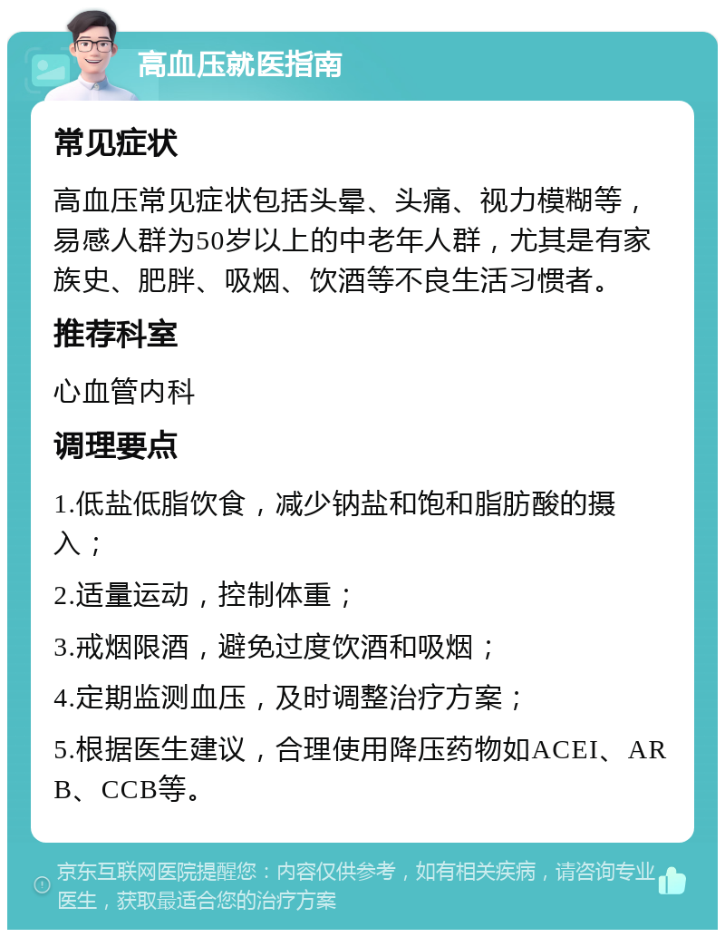 高血压就医指南 常见症状 高血压常见症状包括头晕、头痛、视力模糊等，易感人群为50岁以上的中老年人群，尤其是有家族史、肥胖、吸烟、饮酒等不良生活习惯者。 推荐科室 心血管内科 调理要点 1.低盐低脂饮食，减少钠盐和饱和脂肪酸的摄入； 2.适量运动，控制体重； 3.戒烟限酒，避免过度饮酒和吸烟； 4.定期监测血压，及时调整治疗方案； 5.根据医生建议，合理使用降压药物如ACEI、ARB、CCB等。