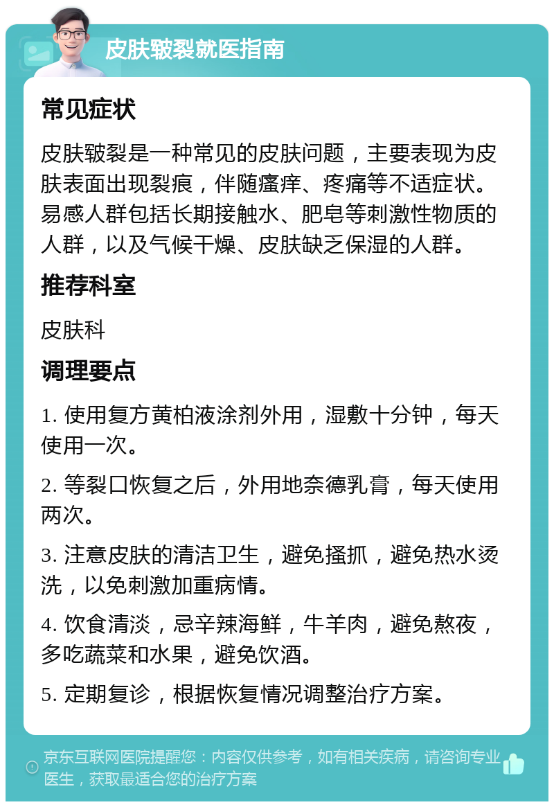 皮肤皲裂就医指南 常见症状 皮肤皲裂是一种常见的皮肤问题，主要表现为皮肤表面出现裂痕，伴随瘙痒、疼痛等不适症状。易感人群包括长期接触水、肥皂等刺激性物质的人群，以及气候干燥、皮肤缺乏保湿的人群。 推荐科室 皮肤科 调理要点 1. 使用复方黄柏液涂剂外用，湿敷十分钟，每天使用一次。 2. 等裂口恢复之后，外用地奈德乳膏，每天使用两次。 3. 注意皮肤的清洁卫生，避免搔抓，避免热水烫洗，以免刺激加重病情。 4. 饮食清淡，忌辛辣海鲜，牛羊肉，避免熬夜，多吃蔬菜和水果，避免饮酒。 5. 定期复诊，根据恢复情况调整治疗方案。