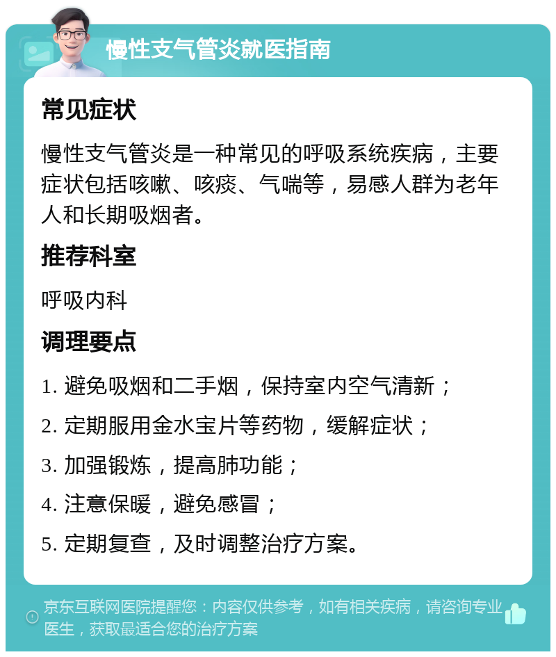 慢性支气管炎就医指南 常见症状 慢性支气管炎是一种常见的呼吸系统疾病，主要症状包括咳嗽、咳痰、气喘等，易感人群为老年人和长期吸烟者。 推荐科室 呼吸内科 调理要点 1. 避免吸烟和二手烟，保持室内空气清新； 2. 定期服用金水宝片等药物，缓解症状； 3. 加强锻炼，提高肺功能； 4. 注意保暖，避免感冒； 5. 定期复查，及时调整治疗方案。