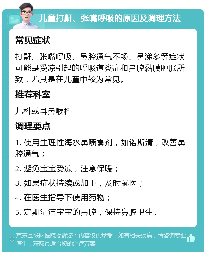 儿童打鼾、张嘴呼吸的原因及调理方法 常见症状 打鼾、张嘴呼吸、鼻腔通气不畅、鼻涕多等症状可能是受凉引起的呼吸道炎症和鼻腔黏膜肿胀所致，尤其是在儿童中较为常见。 推荐科室 儿科或耳鼻喉科 调理要点 1. 使用生理性海水鼻喷雾剂，如诺斯清，改善鼻腔通气； 2. 避免宝宝受凉，注意保暖； 3. 如果症状持续或加重，及时就医； 4. 在医生指导下使用药物； 5. 定期清洁宝宝的鼻腔，保持鼻腔卫生。