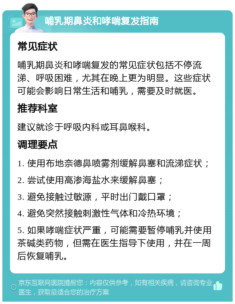 哺乳期鼻炎和哮喘复发指南 常见症状 哺乳期鼻炎和哮喘复发的常见症状包括不停流涕、呼吸困难，尤其在晚上更为明显。这些症状可能会影响日常生活和哺乳，需要及时就医。 推荐科室 建议就诊于呼吸内科或耳鼻喉科。 调理要点 1. 使用布地奈德鼻喷雾剂缓解鼻塞和流涕症状； 2. 尝试使用高渗海盐水来缓解鼻塞； 3. 避免接触过敏源，平时出门戴口罩； 4. 避免突然接触刺激性气体和冷热环境； 5. 如果哮喘症状严重，可能需要暂停哺乳并使用茶碱类药物，但需在医生指导下使用，并在一周后恢复哺乳。