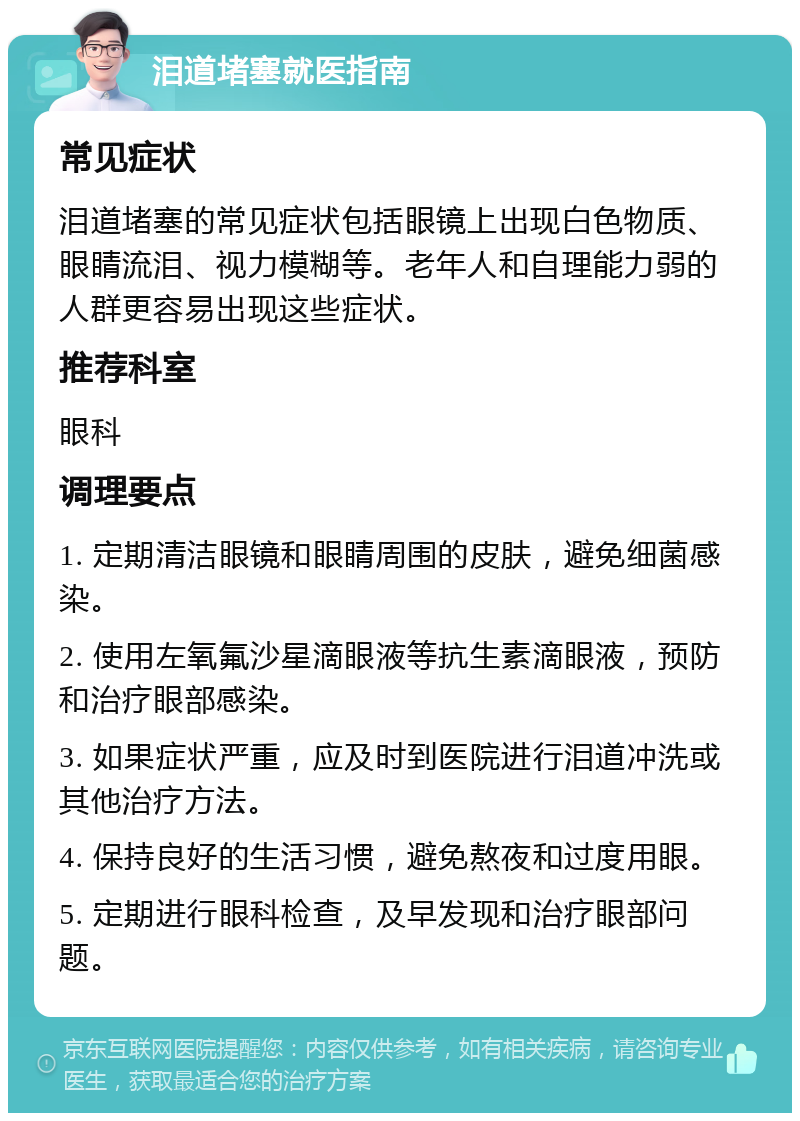 泪道堵塞就医指南 常见症状 泪道堵塞的常见症状包括眼镜上出现白色物质、眼睛流泪、视力模糊等。老年人和自理能力弱的人群更容易出现这些症状。 推荐科室 眼科 调理要点 1. 定期清洁眼镜和眼睛周围的皮肤，避免细菌感染。 2. 使用左氧氟沙星滴眼液等抗生素滴眼液，预防和治疗眼部感染。 3. 如果症状严重，应及时到医院进行泪道冲洗或其他治疗方法。 4. 保持良好的生活习惯，避免熬夜和过度用眼。 5. 定期进行眼科检查，及早发现和治疗眼部问题。