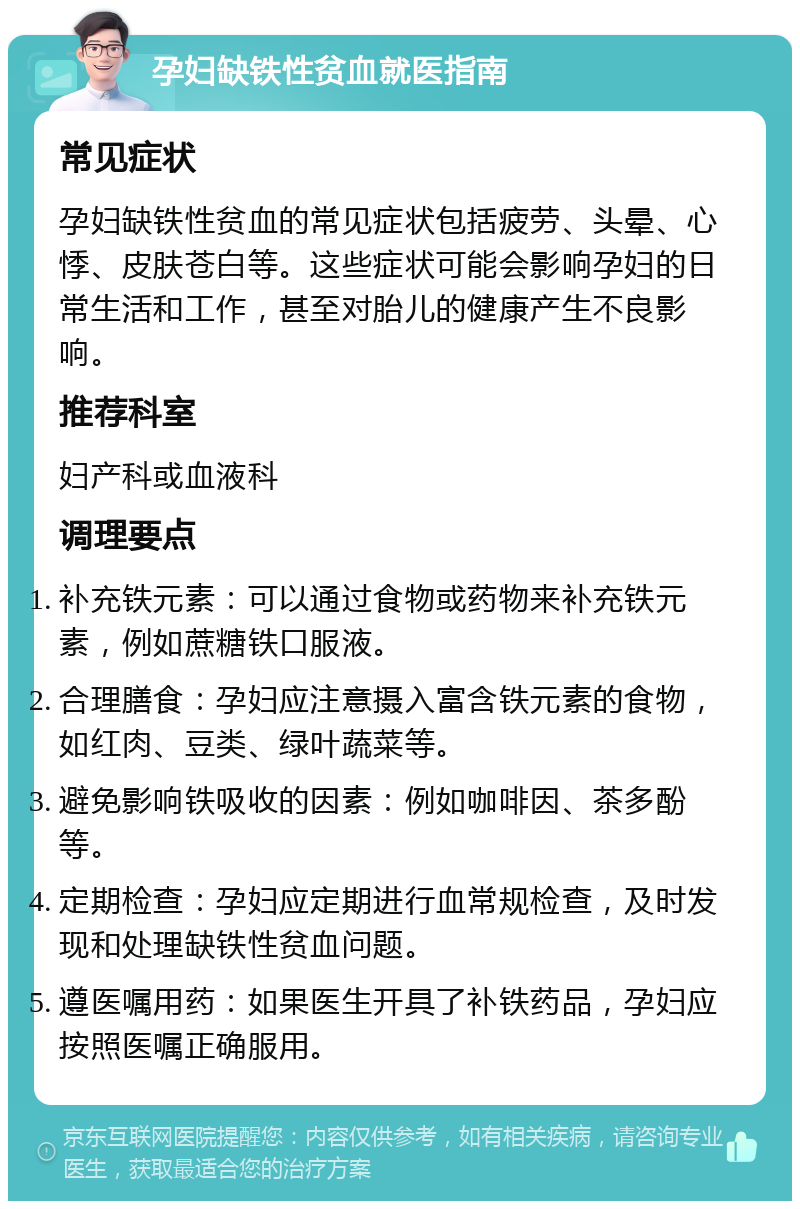 孕妇缺铁性贫血就医指南 常见症状 孕妇缺铁性贫血的常见症状包括疲劳、头晕、心悸、皮肤苍白等。这些症状可能会影响孕妇的日常生活和工作，甚至对胎儿的健康产生不良影响。 推荐科室 妇产科或血液科 调理要点 补充铁元素：可以通过食物或药物来补充铁元素，例如蔗糖铁口服液。 合理膳食：孕妇应注意摄入富含铁元素的食物，如红肉、豆类、绿叶蔬菜等。 避免影响铁吸收的因素：例如咖啡因、茶多酚等。 定期检查：孕妇应定期进行血常规检查，及时发现和处理缺铁性贫血问题。 遵医嘱用药：如果医生开具了补铁药品，孕妇应按照医嘱正确服用。