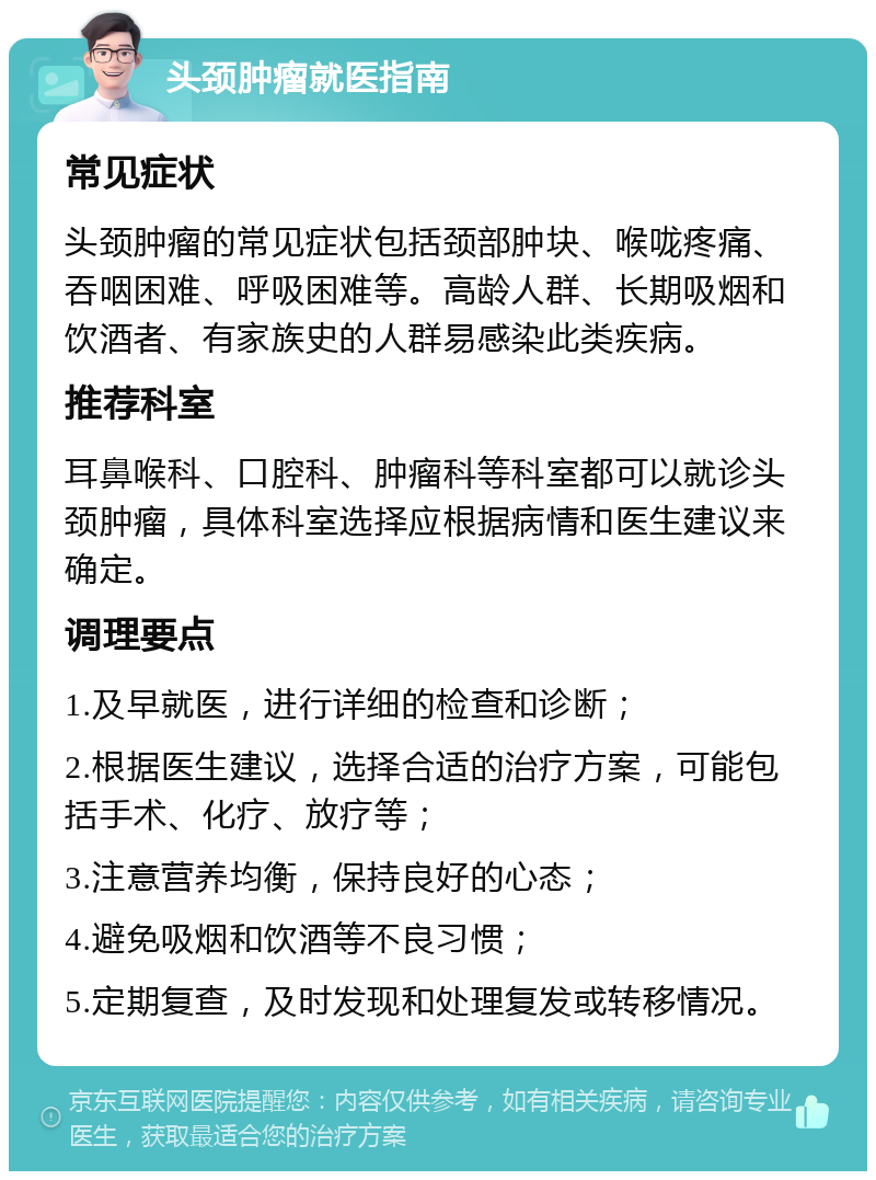 头颈肿瘤就医指南 常见症状 头颈肿瘤的常见症状包括颈部肿块、喉咙疼痛、吞咽困难、呼吸困难等。高龄人群、长期吸烟和饮酒者、有家族史的人群易感染此类疾病。 推荐科室 耳鼻喉科、口腔科、肿瘤科等科室都可以就诊头颈肿瘤，具体科室选择应根据病情和医生建议来确定。 调理要点 1.及早就医，进行详细的检查和诊断； 2.根据医生建议，选择合适的治疗方案，可能包括手术、化疗、放疗等； 3.注意营养均衡，保持良好的心态； 4.避免吸烟和饮酒等不良习惯； 5.定期复查，及时发现和处理复发或转移情况。