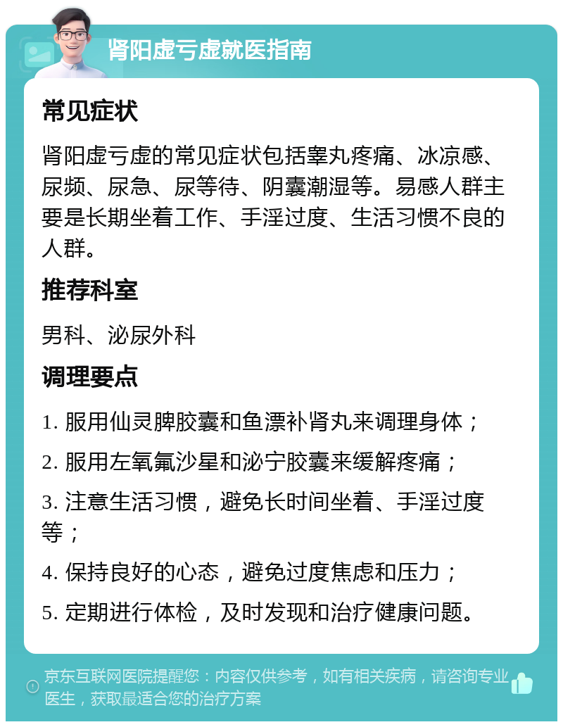 肾阳虚亏虚就医指南 常见症状 肾阳虚亏虚的常见症状包括睾丸疼痛、冰凉感、尿频、尿急、尿等待、阴囊潮湿等。易感人群主要是长期坐着工作、手淫过度、生活习惯不良的人群。 推荐科室 男科、泌尿外科 调理要点 1. 服用仙灵脾胶囊和鱼漂补肾丸来调理身体； 2. 服用左氧氟沙星和泌宁胶囊来缓解疼痛； 3. 注意生活习惯，避免长时间坐着、手淫过度等； 4. 保持良好的心态，避免过度焦虑和压力； 5. 定期进行体检，及时发现和治疗健康问题。