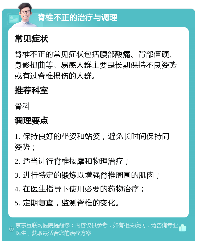 脊椎不正的治疗与调理 常见症状 脊椎不正的常见症状包括腰部酸痛、背部僵硬、身影扭曲等。易感人群主要是长期保持不良姿势或有过脊椎损伤的人群。 推荐科室 骨科 调理要点 1. 保持良好的坐姿和站姿，避免长时间保持同一姿势； 2. 适当进行脊椎按摩和物理治疗； 3. 进行特定的锻炼以增强脊椎周围的肌肉； 4. 在医生指导下使用必要的药物治疗； 5. 定期复查，监测脊椎的变化。