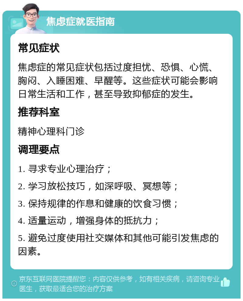 焦虑症就医指南 常见症状 焦虑症的常见症状包括过度担忧、恐惧、心慌、胸闷、入睡困难、早醒等。这些症状可能会影响日常生活和工作，甚至导致抑郁症的发生。 推荐科室 精神心理科门诊 调理要点 1. 寻求专业心理治疗； 2. 学习放松技巧，如深呼吸、冥想等； 3. 保持规律的作息和健康的饮食习惯； 4. 适量运动，增强身体的抵抗力； 5. 避免过度使用社交媒体和其他可能引发焦虑的因素。