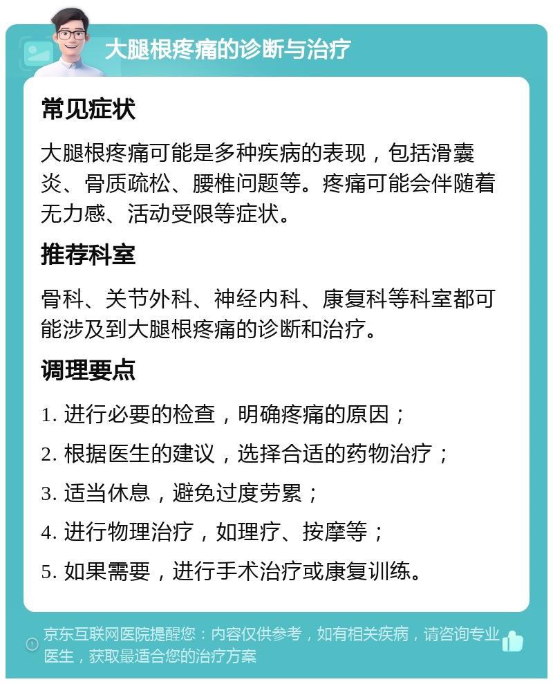 大腿根疼痛的诊断与治疗 常见症状 大腿根疼痛可能是多种疾病的表现，包括滑囊炎、骨质疏松、腰椎问题等。疼痛可能会伴随着无力感、活动受限等症状。 推荐科室 骨科、关节外科、神经内科、康复科等科室都可能涉及到大腿根疼痛的诊断和治疗。 调理要点 1. 进行必要的检查，明确疼痛的原因； 2. 根据医生的建议，选择合适的药物治疗； 3. 适当休息，避免过度劳累； 4. 进行物理治疗，如理疗、按摩等； 5. 如果需要，进行手术治疗或康复训练。