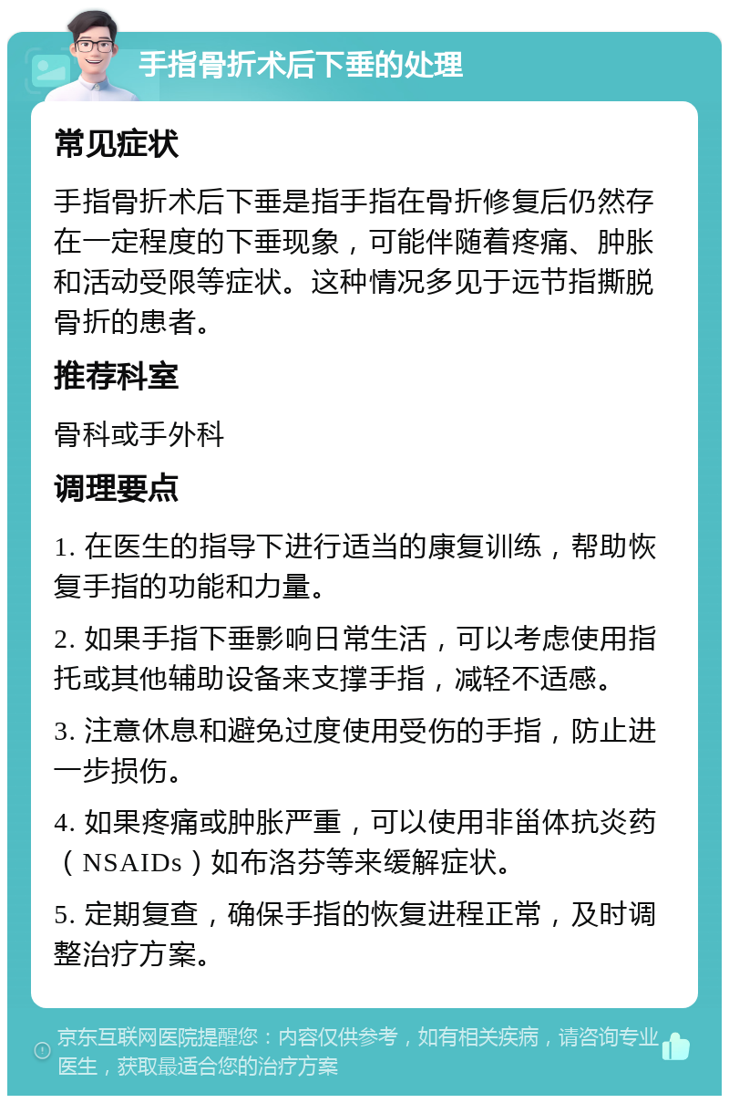 手指骨折术后下垂的处理 常见症状 手指骨折术后下垂是指手指在骨折修复后仍然存在一定程度的下垂现象，可能伴随着疼痛、肿胀和活动受限等症状。这种情况多见于远节指撕脱骨折的患者。 推荐科室 骨科或手外科 调理要点 1. 在医生的指导下进行适当的康复训练，帮助恢复手指的功能和力量。 2. 如果手指下垂影响日常生活，可以考虑使用指托或其他辅助设备来支撑手指，减轻不适感。 3. 注意休息和避免过度使用受伤的手指，防止进一步损伤。 4. 如果疼痛或肿胀严重，可以使用非甾体抗炎药（NSAIDs）如布洛芬等来缓解症状。 5. 定期复查，确保手指的恢复进程正常，及时调整治疗方案。