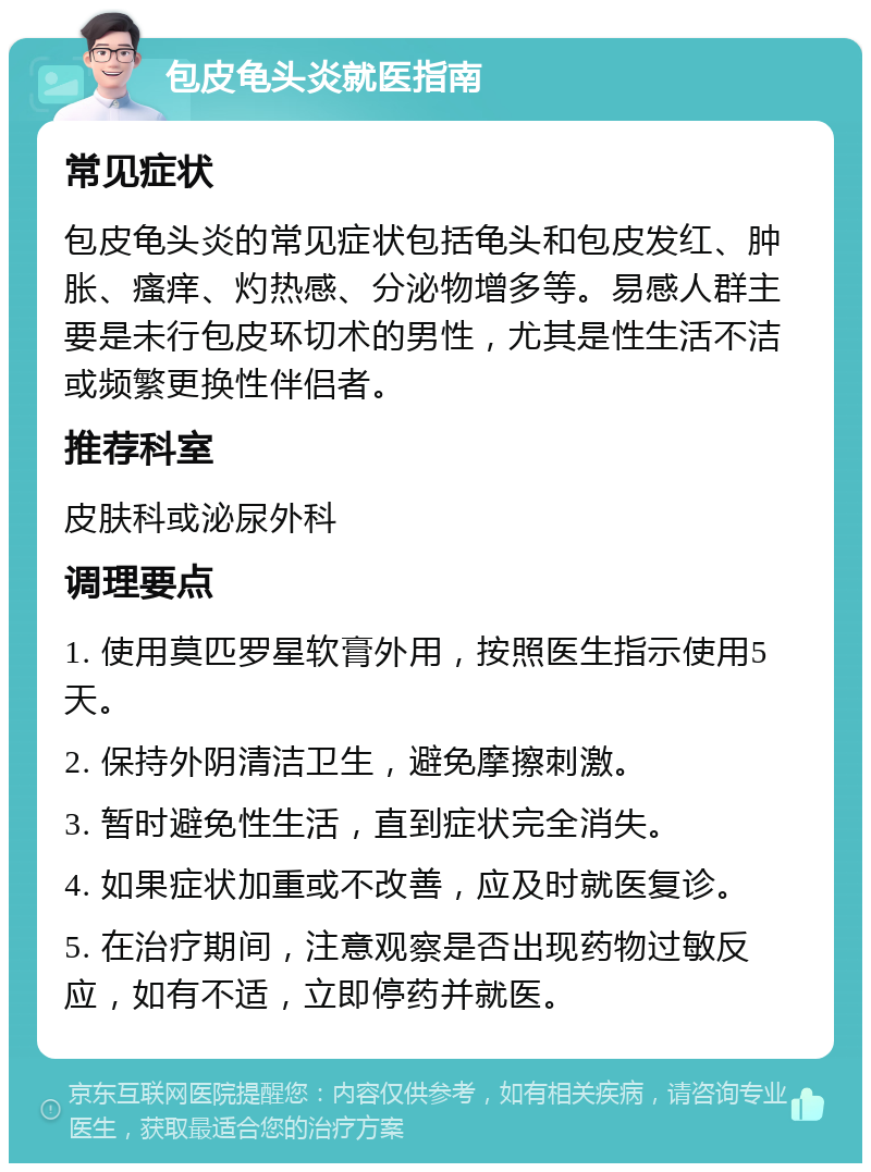 包皮龟头炎就医指南 常见症状 包皮龟头炎的常见症状包括龟头和包皮发红、肿胀、瘙痒、灼热感、分泌物增多等。易感人群主要是未行包皮环切术的男性，尤其是性生活不洁或频繁更换性伴侣者。 推荐科室 皮肤科或泌尿外科 调理要点 1. 使用莫匹罗星软膏外用，按照医生指示使用5天。 2. 保持外阴清洁卫生，避免摩擦刺激。 3. 暂时避免性生活，直到症状完全消失。 4. 如果症状加重或不改善，应及时就医复诊。 5. 在治疗期间，注意观察是否出现药物过敏反应，如有不适，立即停药并就医。