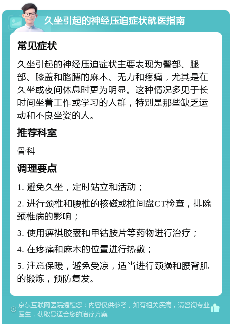 久坐引起的神经压迫症状就医指南 常见症状 久坐引起的神经压迫症状主要表现为臀部、腿部、膝盖和胳膊的麻木、无力和疼痛，尤其是在久坐或夜间休息时更为明显。这种情况多见于长时间坐着工作或学习的人群，特别是那些缺乏运动和不良坐姿的人。 推荐科室 骨科 调理要点 1. 避免久坐，定时站立和活动； 2. 进行颈椎和腰椎的核磁或椎间盘CT检查，排除颈椎病的影响； 3. 使用痹祺胶囊和甲钴胺片等药物进行治疗； 4. 在疼痛和麻木的位置进行热敷； 5. 注意保暖，避免受凉，适当进行颈操和腰背肌的锻炼，预防复发。