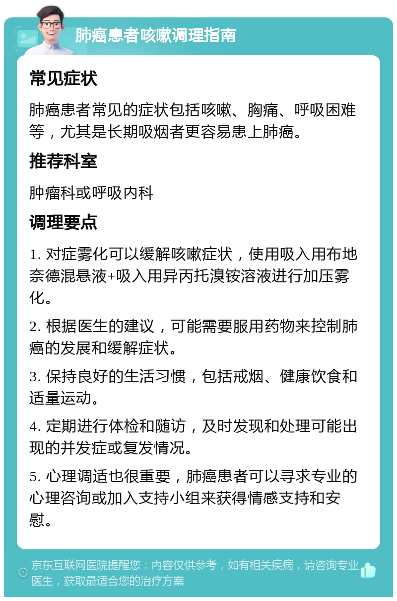 肺癌患者咳嗽调理指南 常见症状 肺癌患者常见的症状包括咳嗽、胸痛、呼吸困难等，尤其是长期吸烟者更容易患上肺癌。 推荐科室 肿瘤科或呼吸内科 调理要点 1. 对症雾化可以缓解咳嗽症状，使用吸入用布地奈德混悬液+吸入用异丙托溴铵溶液进行加压雾化。 2. 根据医生的建议，可能需要服用药物来控制肺癌的发展和缓解症状。 3. 保持良好的生活习惯，包括戒烟、健康饮食和适量运动。 4. 定期进行体检和随访，及时发现和处理可能出现的并发症或复发情况。 5. 心理调适也很重要，肺癌患者可以寻求专业的心理咨询或加入支持小组来获得情感支持和安慰。