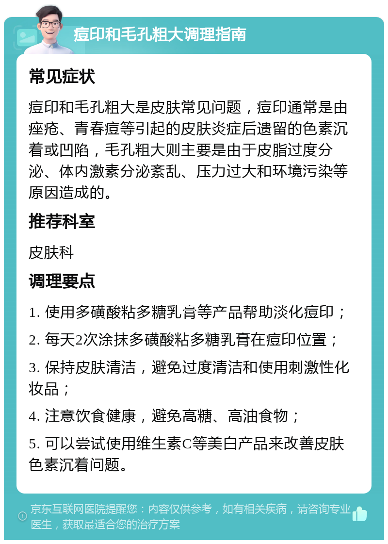 痘印和毛孔粗大调理指南 常见症状 痘印和毛孔粗大是皮肤常见问题，痘印通常是由痤疮、青春痘等引起的皮肤炎症后遗留的色素沉着或凹陷，毛孔粗大则主要是由于皮脂过度分泌、体内激素分泌紊乱、压力过大和环境污染等原因造成的。 推荐科室 皮肤科 调理要点 1. 使用多磺酸粘多糖乳膏等产品帮助淡化痘印； 2. 每天2次涂抹多磺酸粘多糖乳膏在痘印位置； 3. 保持皮肤清洁，避免过度清洁和使用刺激性化妆品； 4. 注意饮食健康，避免高糖、高油食物； 5. 可以尝试使用维生素C等美白产品来改善皮肤色素沉着问题。