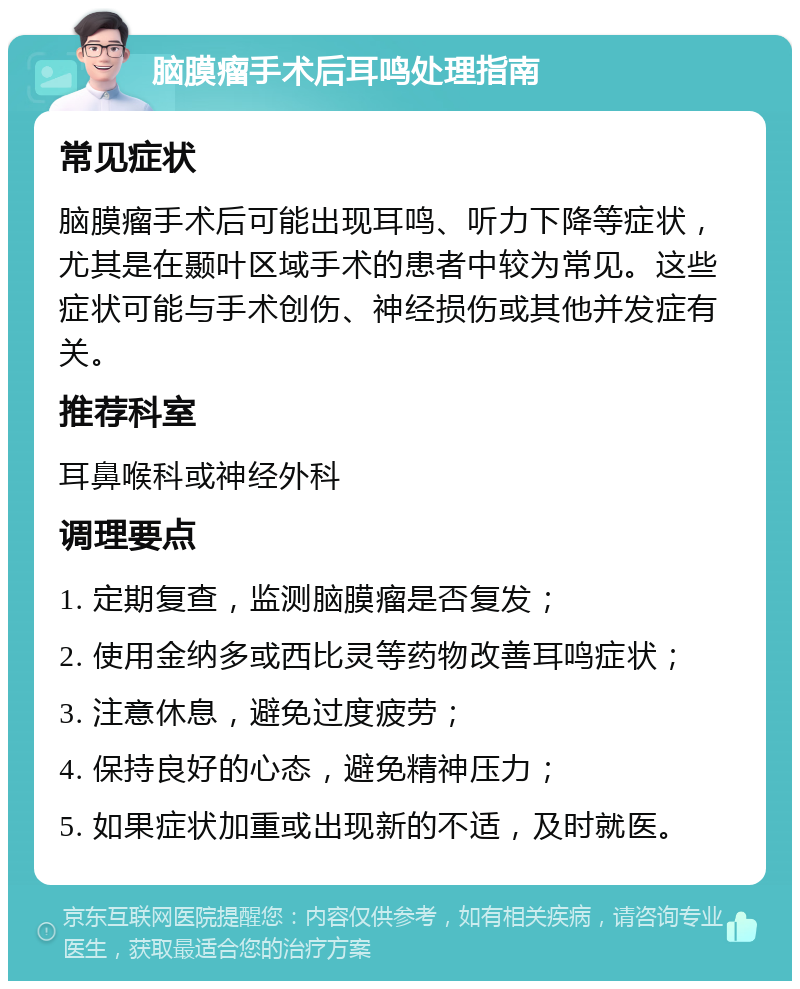 脑膜瘤手术后耳鸣处理指南 常见症状 脑膜瘤手术后可能出现耳鸣、听力下降等症状，尤其是在颞叶区域手术的患者中较为常见。这些症状可能与手术创伤、神经损伤或其他并发症有关。 推荐科室 耳鼻喉科或神经外科 调理要点 1. 定期复查，监测脑膜瘤是否复发； 2. 使用金纳多或西比灵等药物改善耳鸣症状； 3. 注意休息，避免过度疲劳； 4. 保持良好的心态，避免精神压力； 5. 如果症状加重或出现新的不适，及时就医。