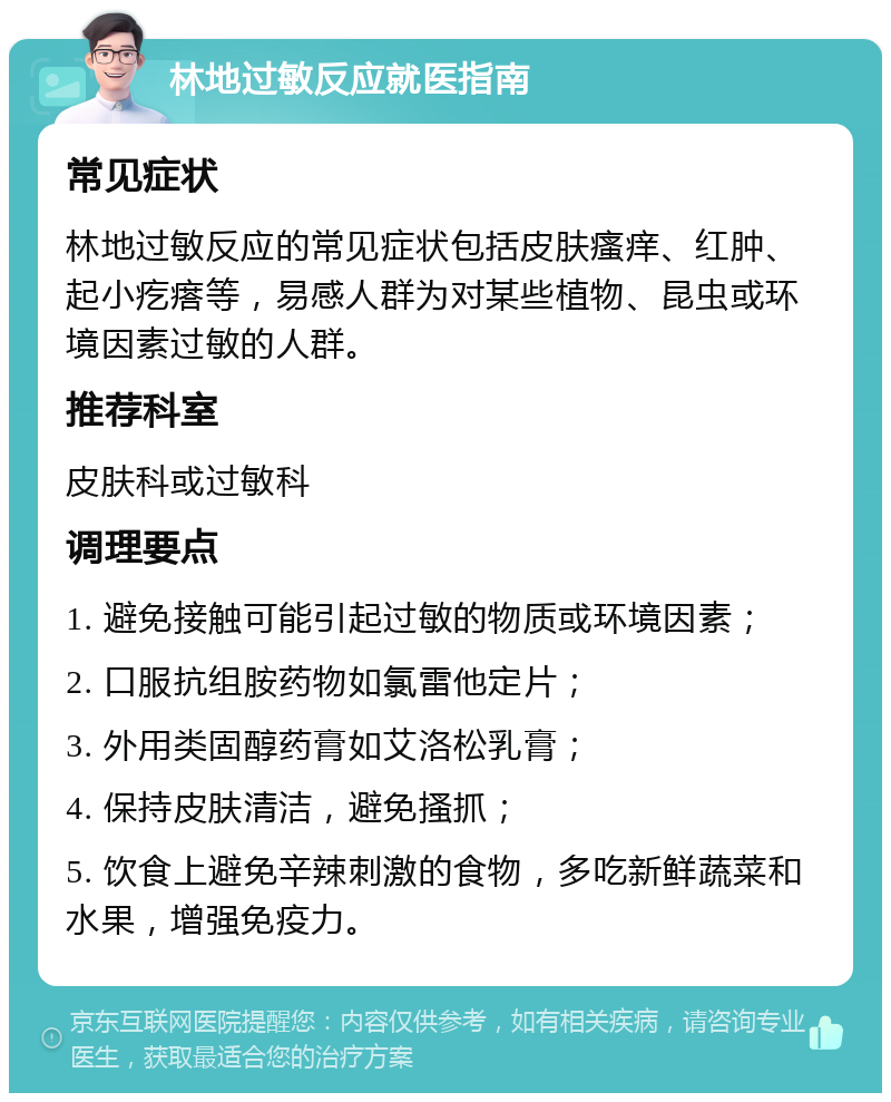 林地过敏反应就医指南 常见症状 林地过敏反应的常见症状包括皮肤瘙痒、红肿、起小疙瘩等，易感人群为对某些植物、昆虫或环境因素过敏的人群。 推荐科室 皮肤科或过敏科 调理要点 1. 避免接触可能引起过敏的物质或环境因素； 2. 口服抗组胺药物如氯雷他定片； 3. 外用类固醇药膏如艾洛松乳膏； 4. 保持皮肤清洁，避免搔抓； 5. 饮食上避免辛辣刺激的食物，多吃新鲜蔬菜和水果，增强免疫力。