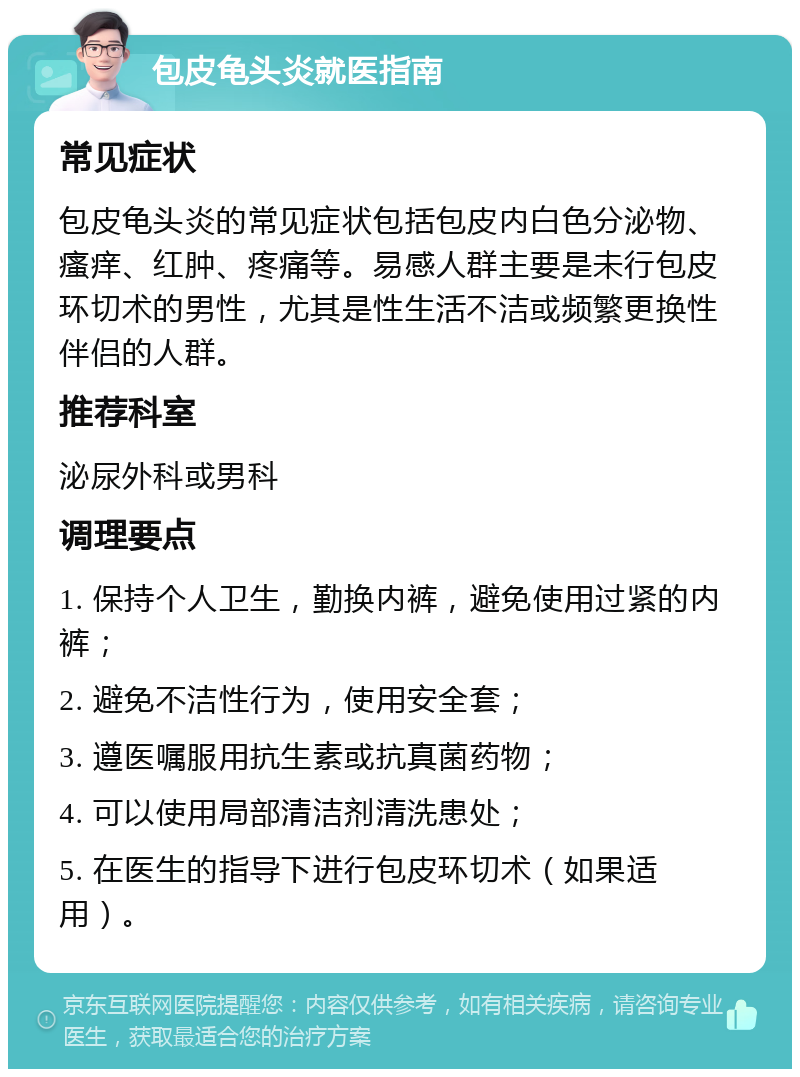 包皮龟头炎就医指南 常见症状 包皮龟头炎的常见症状包括包皮内白色分泌物、瘙痒、红肿、疼痛等。易感人群主要是未行包皮环切术的男性，尤其是性生活不洁或频繁更换性伴侣的人群。 推荐科室 泌尿外科或男科 调理要点 1. 保持个人卫生，勤换内裤，避免使用过紧的内裤； 2. 避免不洁性行为，使用安全套； 3. 遵医嘱服用抗生素或抗真菌药物； 4. 可以使用局部清洁剂清洗患处； 5. 在医生的指导下进行包皮环切术（如果适用）。