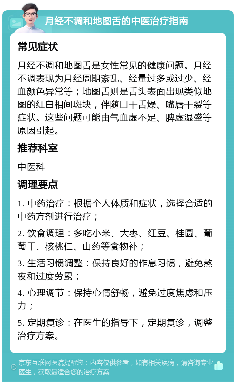 月经不调和地图舌的中医治疗指南 常见症状 月经不调和地图舌是女性常见的健康问题。月经不调表现为月经周期紊乱、经量过多或过少、经血颜色异常等；地图舌则是舌头表面出现类似地图的红白相间斑块，伴随口干舌燥、嘴唇干裂等症状。这些问题可能由气血虚不足、脾虚湿盛等原因引起。 推荐科室 中医科 调理要点 1. 中药治疗：根据个人体质和症状，选择合适的中药方剂进行治疗； 2. 饮食调理：多吃小米、大枣、红豆、桂圆、葡萄干、核桃仁、山药等食物补； 3. 生活习惯调整：保持良好的作息习惯，避免熬夜和过度劳累； 4. 心理调节：保持心情舒畅，避免过度焦虑和压力； 5. 定期复诊：在医生的指导下，定期复诊，调整治疗方案。