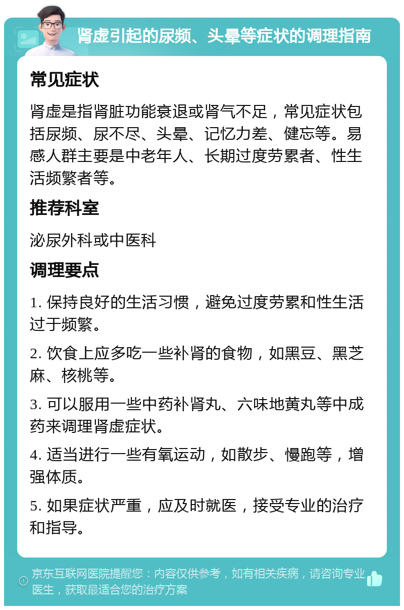 肾虚引起的尿频、头晕等症状的调理指南 常见症状 肾虚是指肾脏功能衰退或肾气不足，常见症状包括尿频、尿不尽、头晕、记忆力差、健忘等。易感人群主要是中老年人、长期过度劳累者、性生活频繁者等。 推荐科室 泌尿外科或中医科 调理要点 1. 保持良好的生活习惯，避免过度劳累和性生活过于频繁。 2. 饮食上应多吃一些补肾的食物，如黑豆、黑芝麻、核桃等。 3. 可以服用一些中药补肾丸、六味地黄丸等中成药来调理肾虚症状。 4. 适当进行一些有氧运动，如散步、慢跑等，增强体质。 5. 如果症状严重，应及时就医，接受专业的治疗和指导。