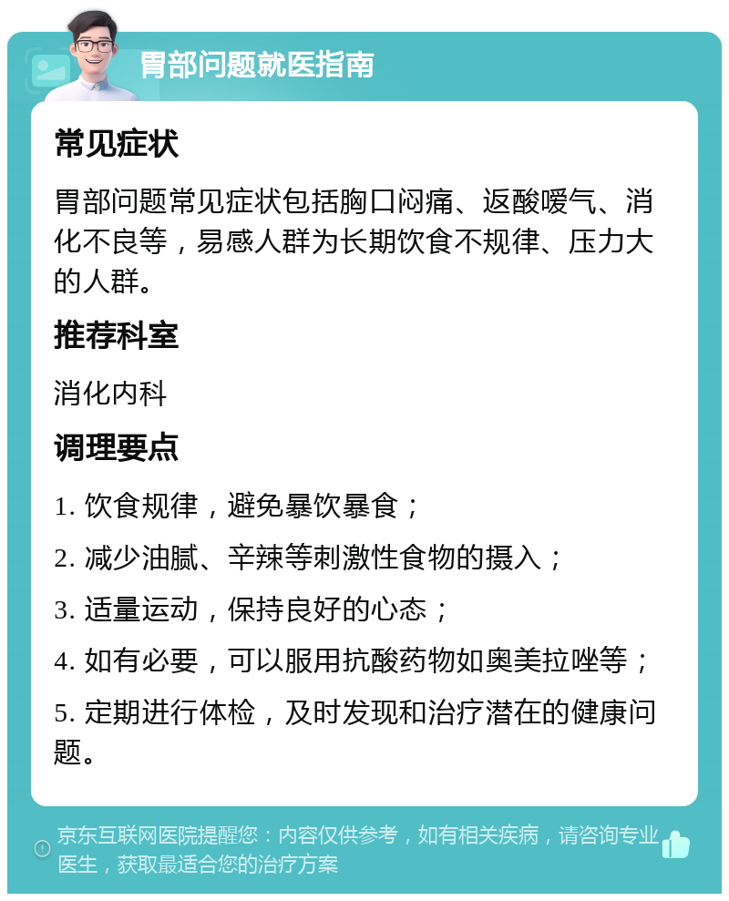 胃部问题就医指南 常见症状 胃部问题常见症状包括胸口闷痛、返酸嗳气、消化不良等，易感人群为长期饮食不规律、压力大的人群。 推荐科室 消化内科 调理要点 1. 饮食规律，避免暴饮暴食； 2. 减少油腻、辛辣等刺激性食物的摄入； 3. 适量运动，保持良好的心态； 4. 如有必要，可以服用抗酸药物如奥美拉唑等； 5. 定期进行体检，及时发现和治疗潜在的健康问题。