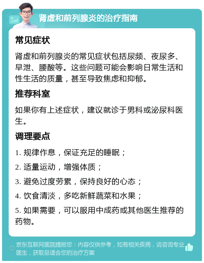 肾虚和前列腺炎的治疗指南 常见症状 肾虚和前列腺炎的常见症状包括尿频、夜尿多、早泄、腰酸等。这些问题可能会影响日常生活和性生活的质量，甚至导致焦虑和抑郁。 推荐科室 如果你有上述症状，建议就诊于男科或泌尿科医生。 调理要点 1. 规律作息，保证充足的睡眠； 2. 适量运动，增强体质； 3. 避免过度劳累，保持良好的心态； 4. 饮食清淡，多吃新鲜蔬菜和水果； 5. 如果需要，可以服用中成药或其他医生推荐的药物。