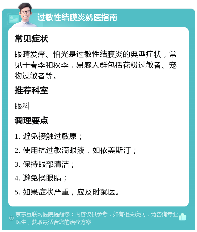 过敏性结膜炎就医指南 常见症状 眼睛发痒、怕光是过敏性结膜炎的典型症状，常见于春季和秋季，易感人群包括花粉过敏者、宠物过敏者等。 推荐科室 眼科 调理要点 1. 避免接触过敏原； 2. 使用抗过敏滴眼液，如依美斯汀； 3. 保持眼部清洁； 4. 避免揉眼睛； 5. 如果症状严重，应及时就医。