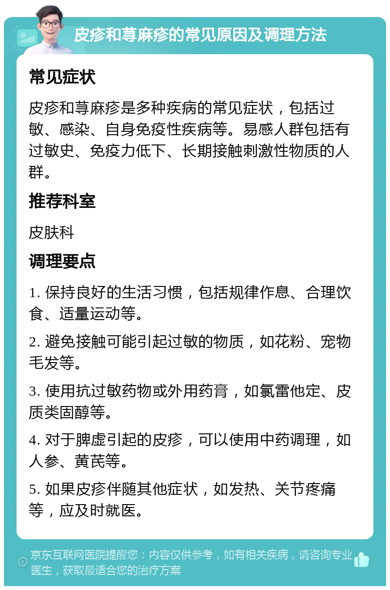 皮疹和荨麻疹的常见原因及调理方法 常见症状 皮疹和荨麻疹是多种疾病的常见症状，包括过敏、感染、自身免疫性疾病等。易感人群包括有过敏史、免疫力低下、长期接触刺激性物质的人群。 推荐科室 皮肤科 调理要点 1. 保持良好的生活习惯，包括规律作息、合理饮食、适量运动等。 2. 避免接触可能引起过敏的物质，如花粉、宠物毛发等。 3. 使用抗过敏药物或外用药膏，如氯雷他定、皮质类固醇等。 4. 对于脾虚引起的皮疹，可以使用中药调理，如人参、黄芪等。 5. 如果皮疹伴随其他症状，如发热、关节疼痛等，应及时就医。