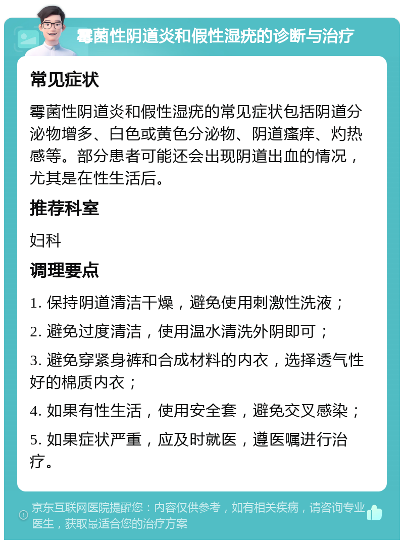 霉菌性阴道炎和假性湿疣的诊断与治疗 常见症状 霉菌性阴道炎和假性湿疣的常见症状包括阴道分泌物增多、白色或黄色分泌物、阴道瘙痒、灼热感等。部分患者可能还会出现阴道出血的情况，尤其是在性生活后。 推荐科室 妇科 调理要点 1. 保持阴道清洁干燥，避免使用刺激性洗液； 2. 避免过度清洁，使用温水清洗外阴即可； 3. 避免穿紧身裤和合成材料的内衣，选择透气性好的棉质内衣； 4. 如果有性生活，使用安全套，避免交叉感染； 5. 如果症状严重，应及时就医，遵医嘱进行治疗。