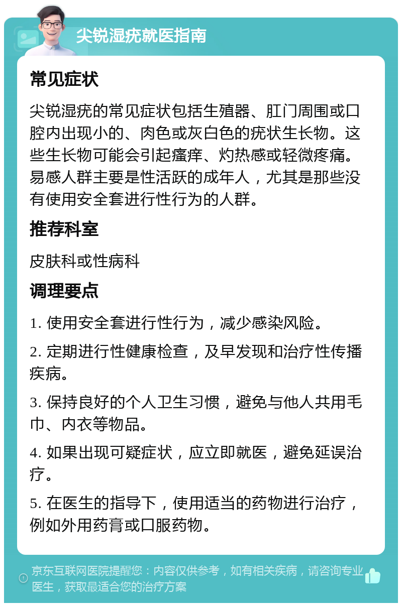 尖锐湿疣就医指南 常见症状 尖锐湿疣的常见症状包括生殖器、肛门周围或口腔内出现小的、肉色或灰白色的疣状生长物。这些生长物可能会引起瘙痒、灼热感或轻微疼痛。易感人群主要是性活跃的成年人，尤其是那些没有使用安全套进行性行为的人群。 推荐科室 皮肤科或性病科 调理要点 1. 使用安全套进行性行为，减少感染风险。 2. 定期进行性健康检查，及早发现和治疗性传播疾病。 3. 保持良好的个人卫生习惯，避免与他人共用毛巾、内衣等物品。 4. 如果出现可疑症状，应立即就医，避免延误治疗。 5. 在医生的指导下，使用适当的药物进行治疗，例如外用药膏或口服药物。