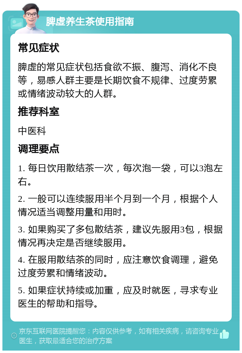 脾虚养生茶使用指南 常见症状 脾虚的常见症状包括食欲不振、腹泻、消化不良等，易感人群主要是长期饮食不规律、过度劳累或情绪波动较大的人群。 推荐科室 中医科 调理要点 1. 每日饮用散结茶一次，每次泡一袋，可以3泡左右。 2. 一般可以连续服用半个月到一个月，根据个人情况适当调整用量和用时。 3. 如果购买了多包散结茶，建议先服用3包，根据情况再决定是否继续服用。 4. 在服用散结茶的同时，应注意饮食调理，避免过度劳累和情绪波动。 5. 如果症状持续或加重，应及时就医，寻求专业医生的帮助和指导。