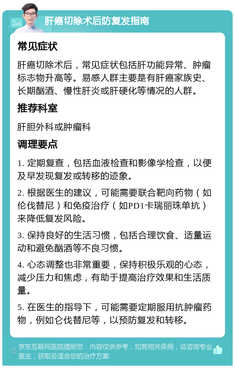 肝癌切除术后防复发指南 常见症状 肝癌切除术后，常见症状包括肝功能异常、肿瘤标志物升高等。易感人群主要是有肝癌家族史、长期酗酒、慢性肝炎或肝硬化等情况的人群。 推荐科室 肝胆外科或肿瘤科 调理要点 1. 定期复查，包括血液检查和影像学检查，以便及早发现复发或转移的迹象。 2. 根据医生的建议，可能需要联合靶向药物（如伦伐替尼）和免疫治疗（如PD1卡瑞丽珠单抗）来降低复发风险。 3. 保持良好的生活习惯，包括合理饮食、适量运动和避免酗酒等不良习惯。 4. 心态调整也非常重要，保持积极乐观的心态，减少压力和焦虑，有助于提高治疗效果和生活质量。 5. 在医生的指导下，可能需要定期服用抗肿瘤药物，例如仑伐替尼等，以预防复发和转移。