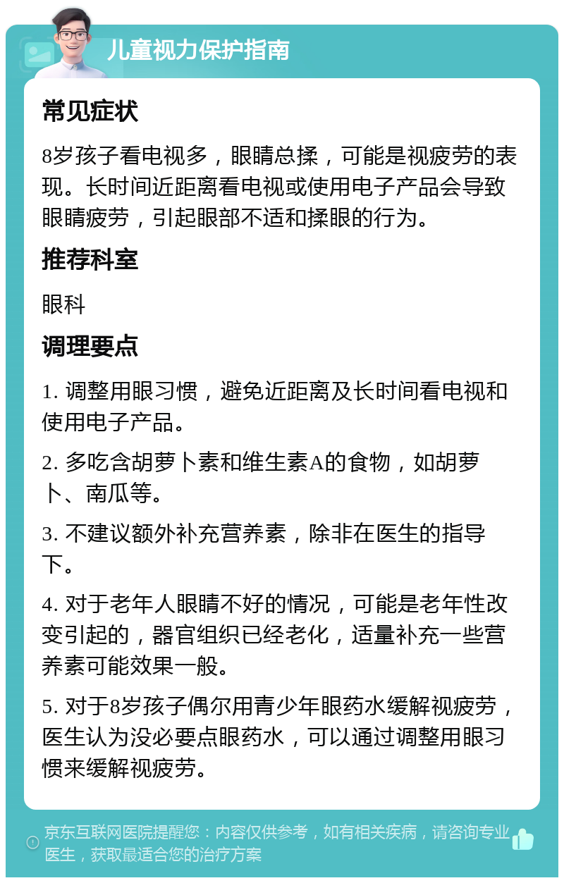 儿童视力保护指南 常见症状 8岁孩子看电视多，眼睛总揉，可能是视疲劳的表现。长时间近距离看电视或使用电子产品会导致眼睛疲劳，引起眼部不适和揉眼的行为。 推荐科室 眼科 调理要点 1. 调整用眼习惯，避免近距离及长时间看电视和使用电子产品。 2. 多吃含胡萝卜素和维生素A的食物，如胡萝卜、南瓜等。 3. 不建议额外补充营养素，除非在医生的指导下。 4. 对于老年人眼睛不好的情况，可能是老年性改变引起的，器官组织已经老化，适量补充一些营养素可能效果一般。 5. 对于8岁孩子偶尔用青少年眼药水缓解视疲劳，医生认为没必要点眼药水，可以通过调整用眼习惯来缓解视疲劳。