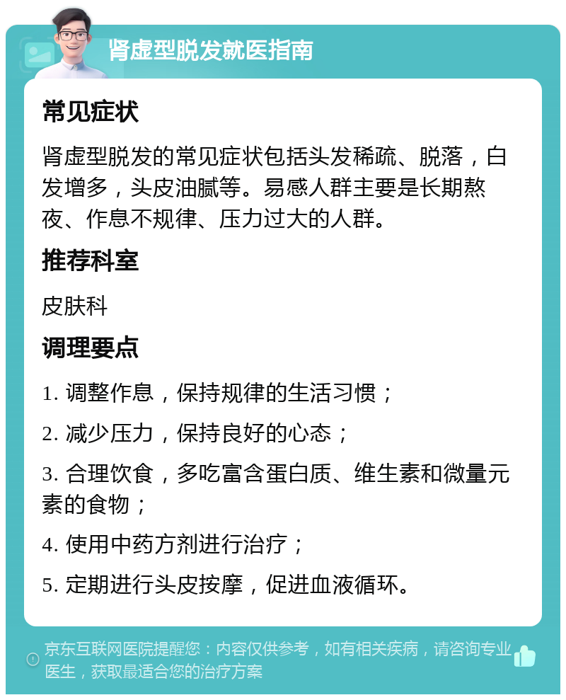 肾虚型脱发就医指南 常见症状 肾虚型脱发的常见症状包括头发稀疏、脱落，白发增多，头皮油腻等。易感人群主要是长期熬夜、作息不规律、压力过大的人群。 推荐科室 皮肤科 调理要点 1. 调整作息，保持规律的生活习惯； 2. 减少压力，保持良好的心态； 3. 合理饮食，多吃富含蛋白质、维生素和微量元素的食物； 4. 使用中药方剂进行治疗； 5. 定期进行头皮按摩，促进血液循环。