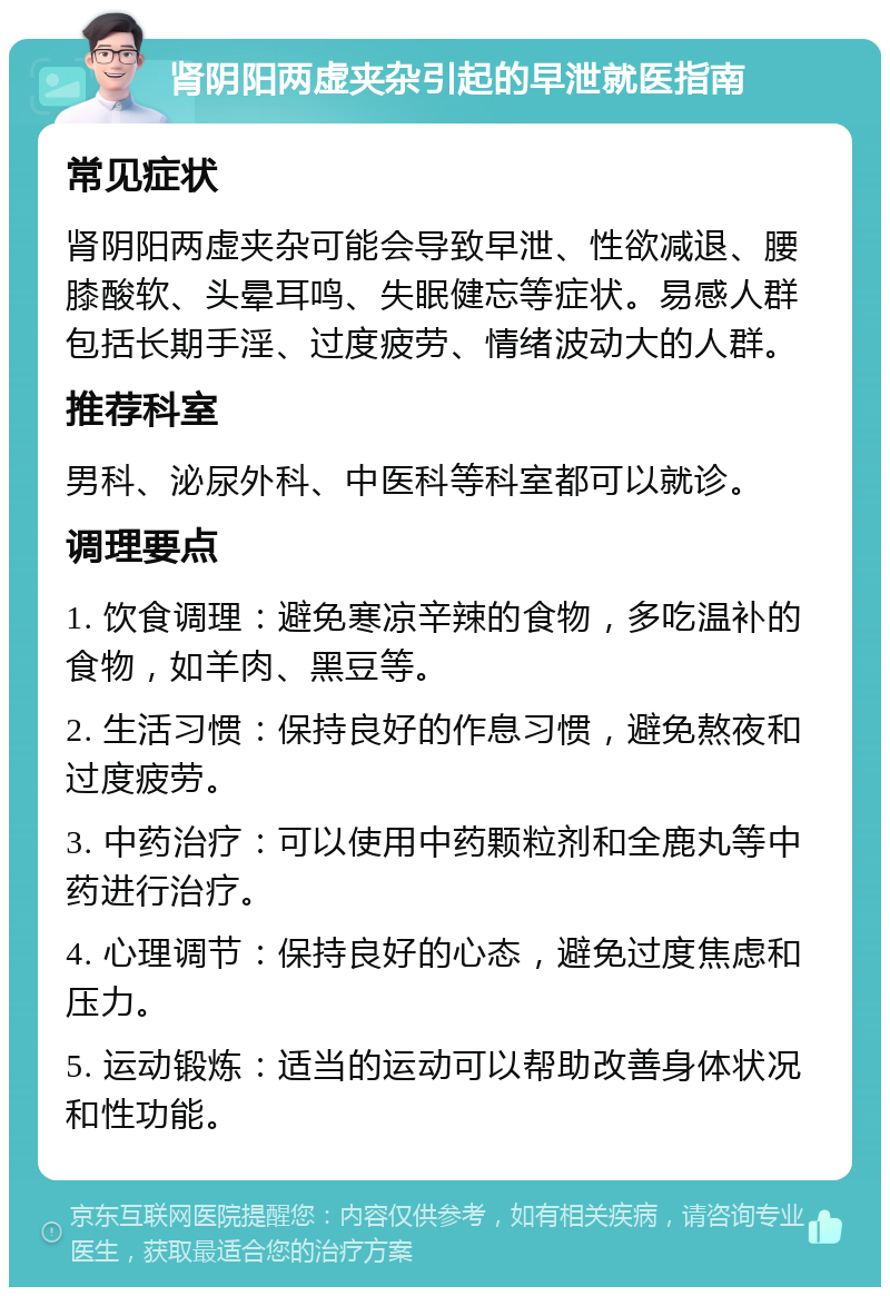 肾阴阳两虚夹杂引起的早泄就医指南 常见症状 肾阴阳两虚夹杂可能会导致早泄、性欲减退、腰膝酸软、头晕耳鸣、失眠健忘等症状。易感人群包括长期手淫、过度疲劳、情绪波动大的人群。 推荐科室 男科、泌尿外科、中医科等科室都可以就诊。 调理要点 1. 饮食调理：避免寒凉辛辣的食物，多吃温补的食物，如羊肉、黑豆等。 2. 生活习惯：保持良好的作息习惯，避免熬夜和过度疲劳。 3. 中药治疗：可以使用中药颗粒剂和全鹿丸等中药进行治疗。 4. 心理调节：保持良好的心态，避免过度焦虑和压力。 5. 运动锻炼：适当的运动可以帮助改善身体状况和性功能。